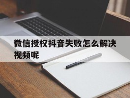 微信授权抖音失败怎么解决视频呢