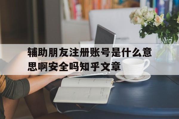 关于辅助朋友注册账号是什么意思啊安全吗知乎文章的信息