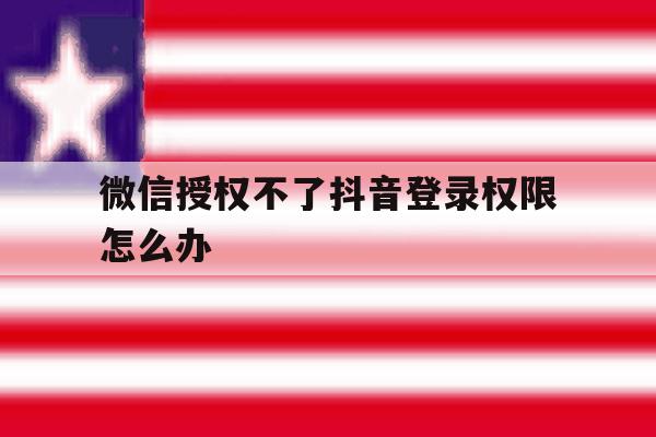 微信授权不了抖音登录权限怎么办 微信授权不了抖音登录权限怎么办