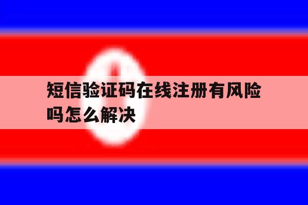 短信验证码在线注册有风险吗怎么解决 短信验证码在线注册有风险吗怎么解决