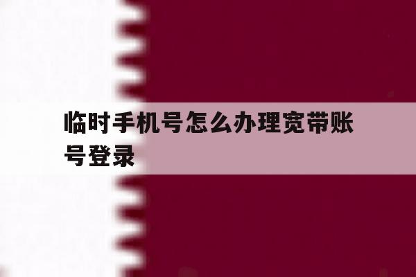 临时手机号怎么办理宽带账号登录 临时手机号怎么办理宽带账号登录
