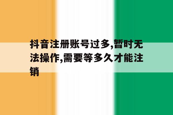 关于抖音注册账号过多,暂时无法操作,需要等多久才能注销的信息
