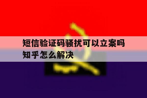 短信验证码骚扰可以立案吗知乎怎么解决 短信验证码骚扰可以立案吗知乎怎么解决
