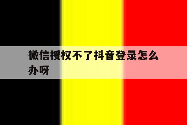 微信授权不了抖音登录怎么办呀