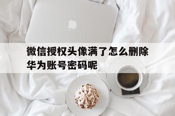 关于微信授权头像满了怎么删除华为账号密码呢的信息 关于微信授权头像满了怎么删除华为账号密码呢的信息