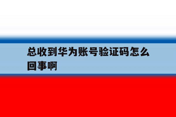 总收到华为账号验证码怎么回事啊 总收到华为账号验证码怎么回事啊