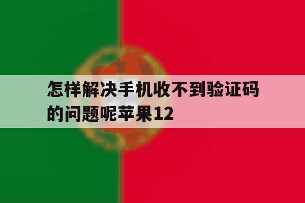 包含怎样解决手机收不到验证码的问题呢苹果12的词条 包含怎样解决手机收不到验证码的问题呢苹果12的词条