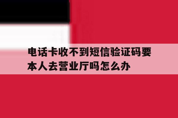 电话卡收不到短信验证码要本人去营业厅吗怎么办的简单介绍 电话卡收不到短信验证码要本人去营业厅吗怎么办的简单介绍
